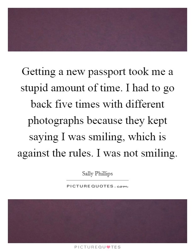 Getting a new passport took me a stupid amount of time. I had to go back five times with different photographs because they kept saying I was smiling, which is against the rules. I was not smiling. Picture Quote #1