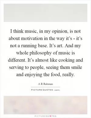 I think music, in my opinion, is not about motivation in the way it’s - it’s not a running base. It’s art. And my whole philosophy of music is different. It’s almost like cooking and serving to people, seeing them smile and enjoying the food, really Picture Quote #1