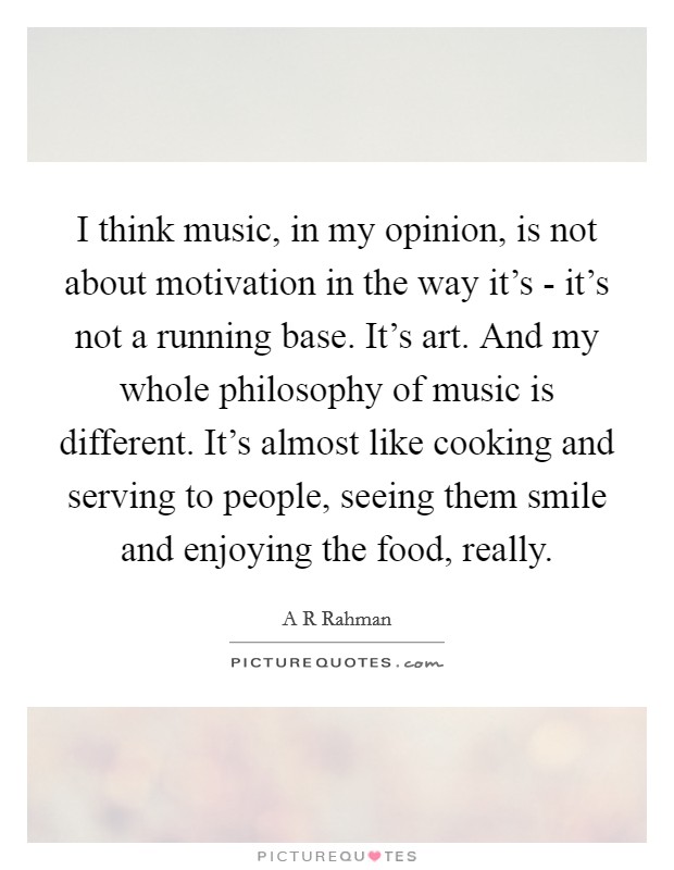 I think music, in my opinion, is not about motivation in the way it's - it's not a running base. It's art. And my whole philosophy of music is different. It's almost like cooking and serving to people, seeing them smile and enjoying the food, really. Picture Quote #1
