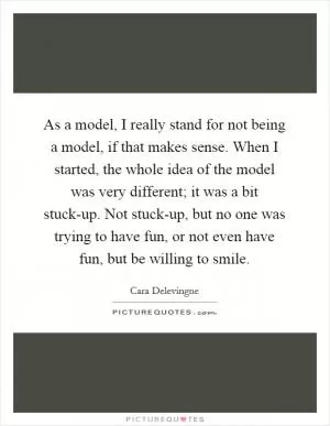 As a model, I really stand for not being a model, if that makes sense. When I started, the whole idea of the model was very different; it was a bit stuck-up. Not stuck-up, but no one was trying to have fun, or not even have fun, but be willing to smile Picture Quote #1