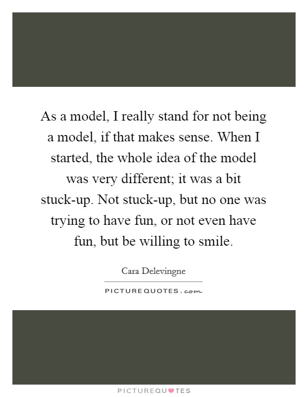As a model, I really stand for not being a model, if that makes sense. When I started, the whole idea of the model was very different; it was a bit stuck-up. Not stuck-up, but no one was trying to have fun, or not even have fun, but be willing to smile. Picture Quote #1