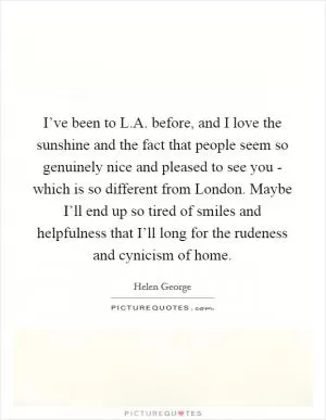 I’ve been to L.A. before, and I love the sunshine and the fact that people seem so genuinely nice and pleased to see you - which is so different from London. Maybe I’ll end up so tired of smiles and helpfulness that I’ll long for the rudeness and cynicism of home Picture Quote #1