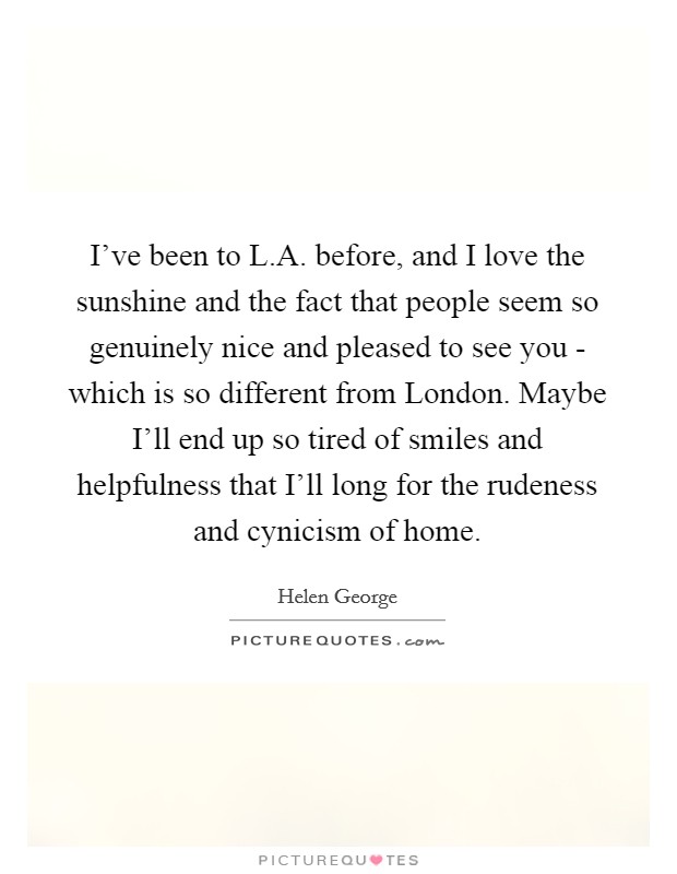 I've been to L.A. before, and I love the sunshine and the fact that people seem so genuinely nice and pleased to see you - which is so different from London. Maybe I'll end up so tired of smiles and helpfulness that I'll long for the rudeness and cynicism of home. Picture Quote #1