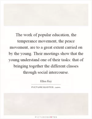 The work of popular education, the temperance movement, the peace movement, are to a great extent carried on by the young. Their meetings show that the young understand one of their tasks: that of bringing together the different classes through social intercourse Picture Quote #1