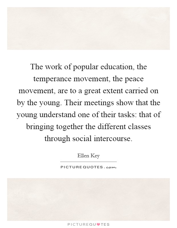 The work of popular education, the temperance movement, the peace movement, are to a great extent carried on by the young. Their meetings show that the young understand one of their tasks: that of bringing together the different classes through social intercourse. Picture Quote #1
