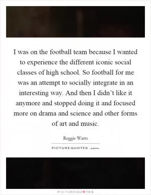 I was on the football team because I wanted to experience the different iconic social classes of high school. So football for me was an attempt to socially integrate in an interesting way. And then I didn’t like it anymore and stopped doing it and focused more on drama and science and other forms of art and music Picture Quote #1