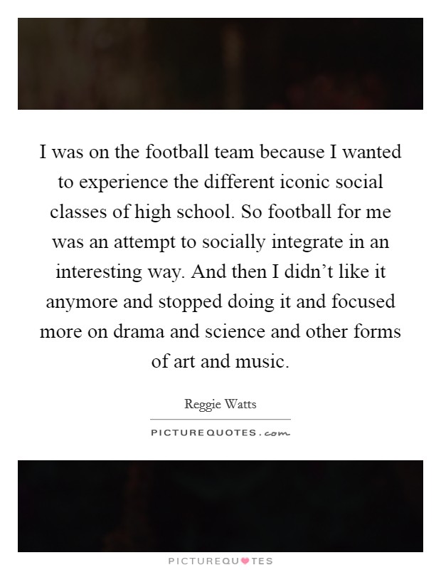 I was on the football team because I wanted to experience the different iconic social classes of high school. So football for me was an attempt to socially integrate in an interesting way. And then I didn't like it anymore and stopped doing it and focused more on drama and science and other forms of art and music. Picture Quote #1