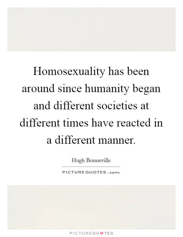 Homosexuality has been around since humanity began and different societies at different times have reacted in a different manner. Picture Quote #1