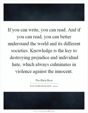 If you can write, you can read. And if you can read, you can better understand the world and its different societies. Knowledge is the key to destroying prejudice and individual hate, which always culminates in violence against the innocent Picture Quote #1