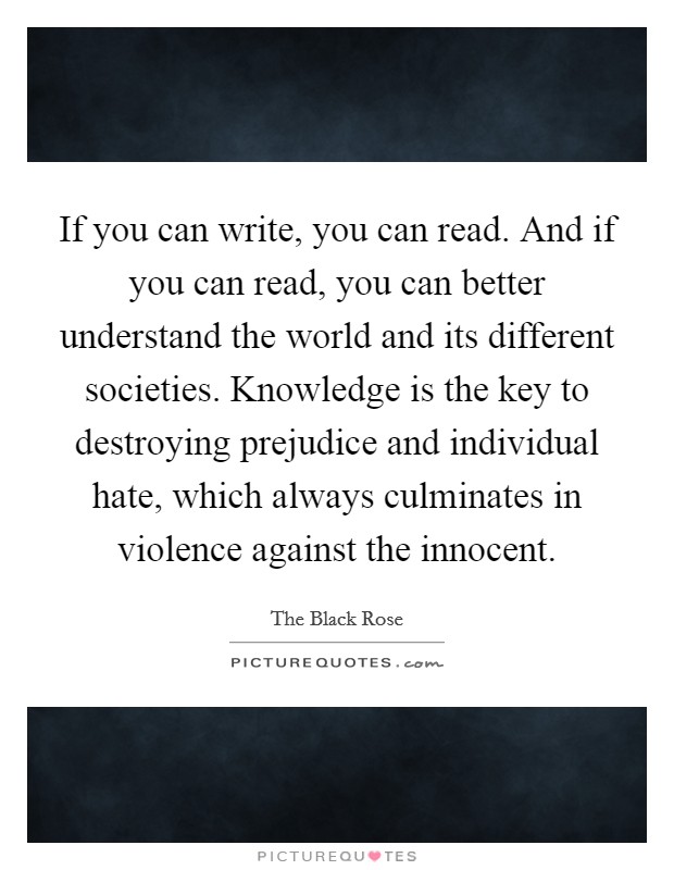 If you can write, you can read. And if you can read, you can better understand the world and its different societies. Knowledge is the key to destroying prejudice and individual hate, which always culminates in violence against the innocent. Picture Quote #1
