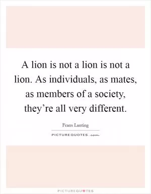 A lion is not a lion is not a lion. As individuals, as mates, as members of a society, they’re all very different Picture Quote #1
