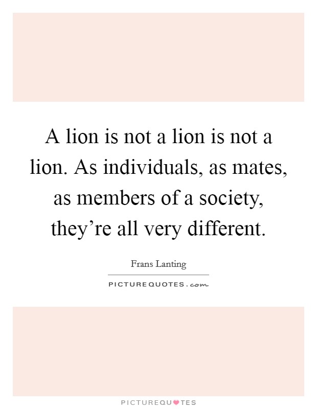 A lion is not a lion is not a lion. As individuals, as mates, as members of a society, they're all very different. Picture Quote #1