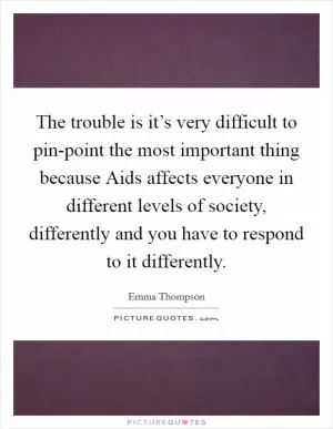The trouble is it’s very difficult to pin-point the most important thing because Aids affects everyone in different levels of society, differently and you have to respond to it differently Picture Quote #1
