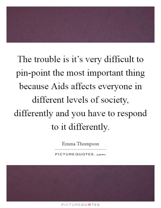 The trouble is it's very difficult to pin-point the most important thing because Aids affects everyone in different levels of society, differently and you have to respond to it differently. Picture Quote #1