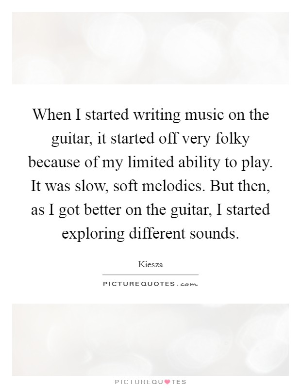 When I started writing music on the guitar, it started off very folky because of my limited ability to play. It was slow, soft melodies. But then, as I got better on the guitar, I started exploring different sounds. Picture Quote #1