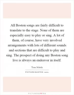 All Boston songs are fairly difficult to translate to the stage. None of them are especially easy to play or sing. A lot of them, of course, have very involved arrangements with lots of different sounds and sections that are difficult to play and sing. The prospect of doing any Boston song live is always an endeavor in itself Picture Quote #1