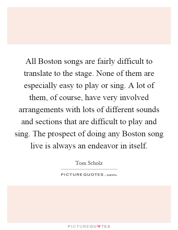 All Boston songs are fairly difficult to translate to the stage. None of them are especially easy to play or sing. A lot of them, of course, have very involved arrangements with lots of different sounds and sections that are difficult to play and sing. The prospect of doing any Boston song live is always an endeavor in itself. Picture Quote #1