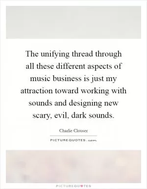 The unifying thread through all these different aspects of music business is just my attraction toward working with sounds and designing new scary, evil, dark sounds Picture Quote #1