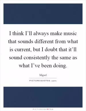 I think I’ll always make music that sounds different from what is current, but I doubt that it’ll sound consistently the same as what I’ve been doing Picture Quote #1