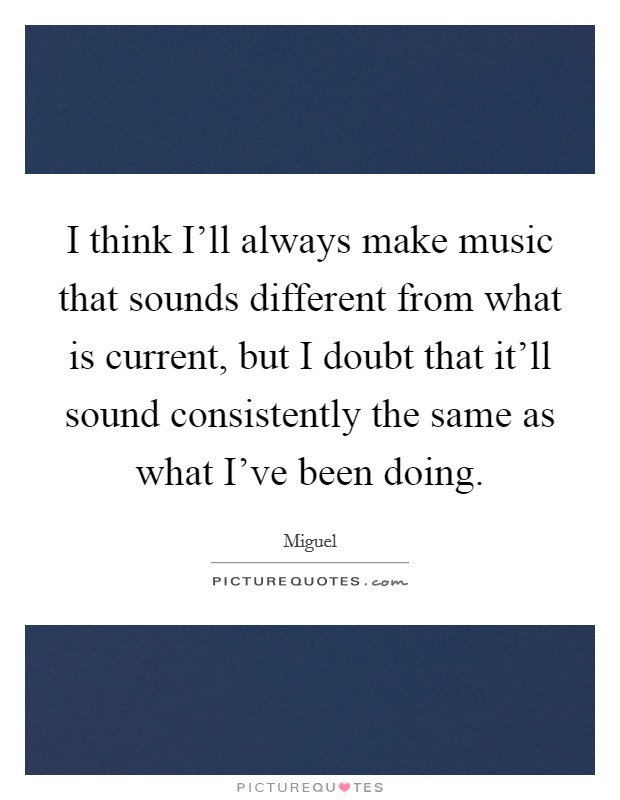 I think I'll always make music that sounds different from what is current, but I doubt that it'll sound consistently the same as what I've been doing. Picture Quote #1
