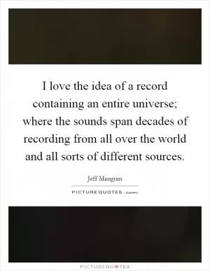 I love the idea of a record containing an entire universe; where the sounds span decades of recording from all over the world and all sorts of different sources Picture Quote #1