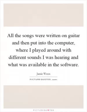 All the songs were written on guitar and then put into the computer, where I played around with different sounds I was hearing and what was available in the software Picture Quote #1