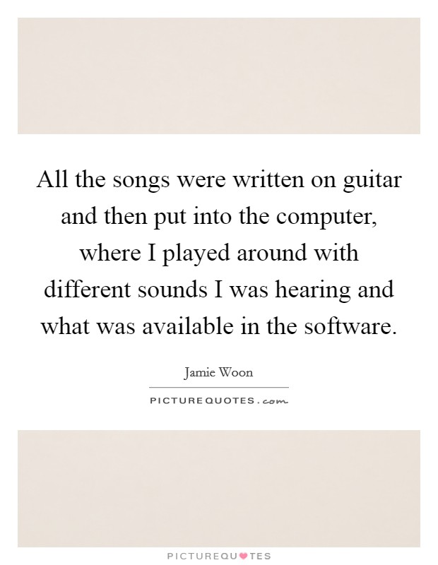 All the songs were written on guitar and then put into the computer, where I played around with different sounds I was hearing and what was available in the software. Picture Quote #1