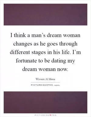 I think a man’s dream woman changes as he goes through different stages in his life. I’m fortunate to be dating my dream woman now Picture Quote #1