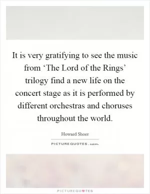 It is very gratifying to see the music from ‘The Lord of the Rings’ trilogy find a new life on the concert stage as it is performed by different orchestras and choruses throughout the world Picture Quote #1