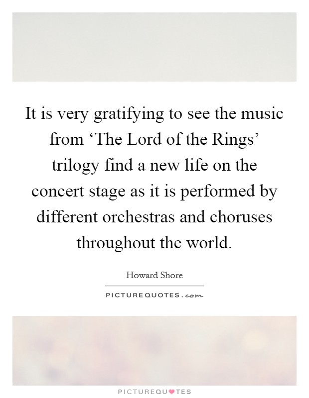 It is very gratifying to see the music from ‘The Lord of the Rings' trilogy find a new life on the concert stage as it is performed by different orchestras and choruses throughout the world. Picture Quote #1