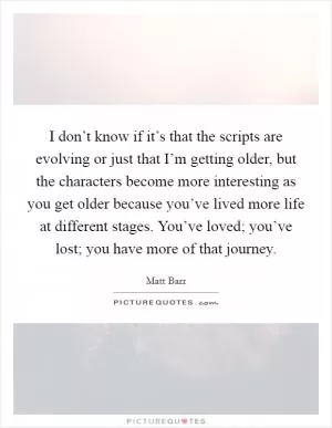 I don’t know if it’s that the scripts are evolving or just that I’m getting older, but the characters become more interesting as you get older because you’ve lived more life at different stages. You’ve loved; you’ve lost; you have more of that journey Picture Quote #1