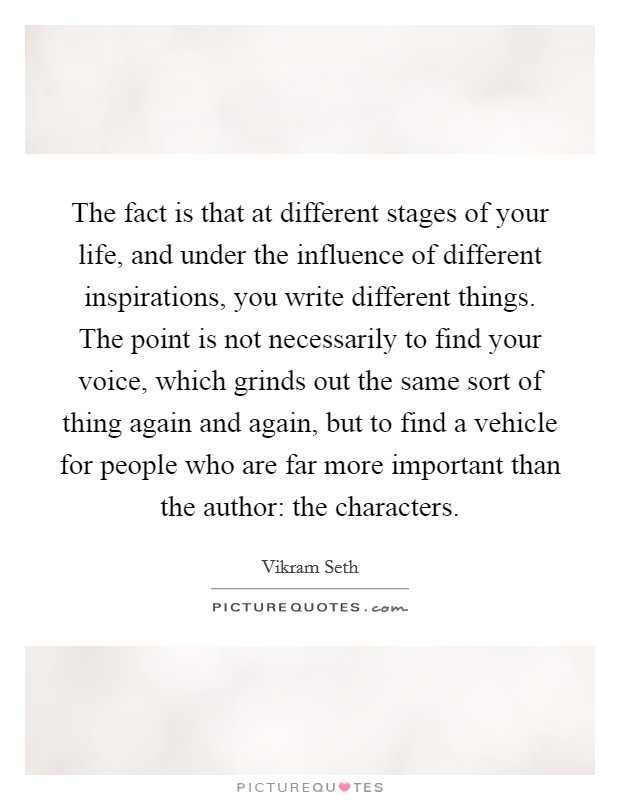 The fact is that at different stages of your life, and under the influence of different inspirations, you write different things. The point is not necessarily to find your voice, which grinds out the same sort of thing again and again, but to find a vehicle for people who are far more important than the author: the characters. Picture Quote #1