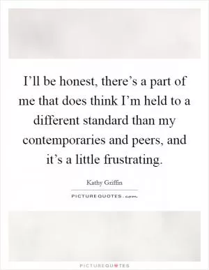 I’ll be honest, there’s a part of me that does think I’m held to a different standard than my contemporaries and peers, and it’s a little frustrating Picture Quote #1