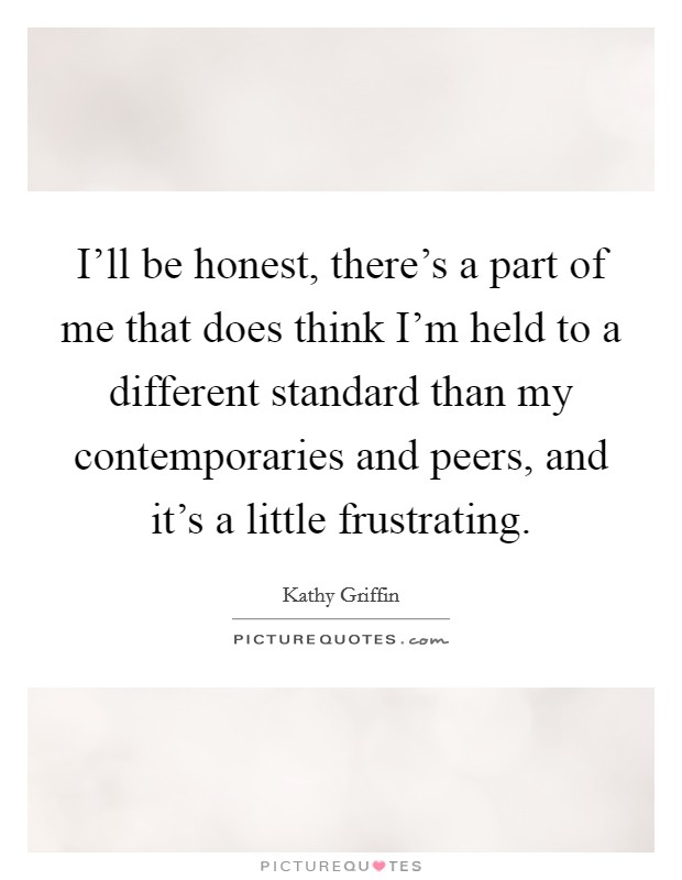 I'll be honest, there's a part of me that does think I'm held to a different standard than my contemporaries and peers, and it's a little frustrating. Picture Quote #1