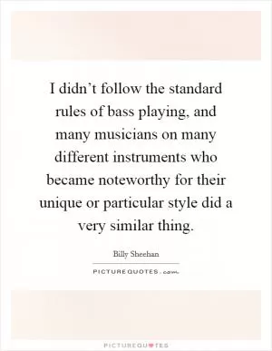I didn’t follow the standard rules of bass playing, and many musicians on many different instruments who became noteworthy for their unique or particular style did a very similar thing Picture Quote #1