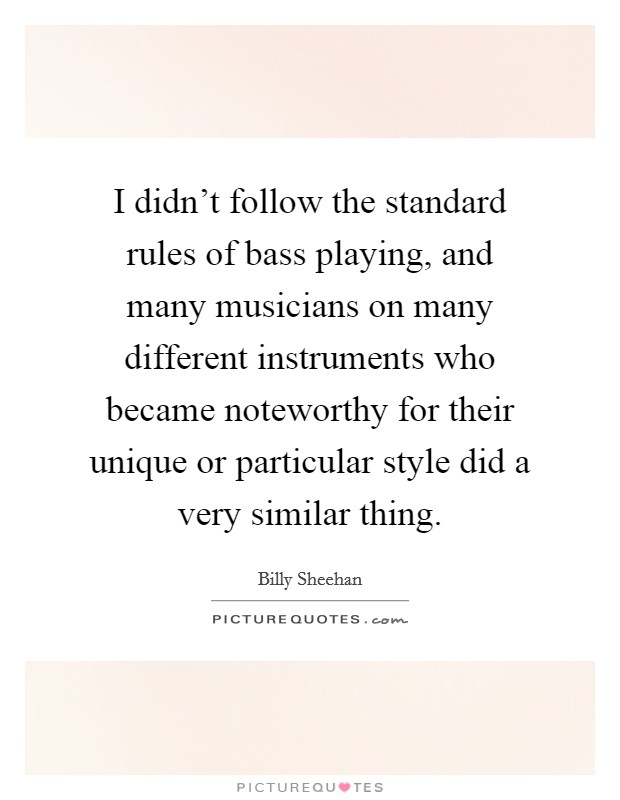 I didn't follow the standard rules of bass playing, and many musicians on many different instruments who became noteworthy for their unique or particular style did a very similar thing. Picture Quote #1