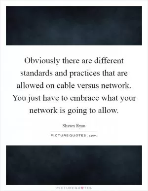 Obviously there are different standards and practices that are allowed on cable versus network. You just have to embrace what your network is going to allow Picture Quote #1