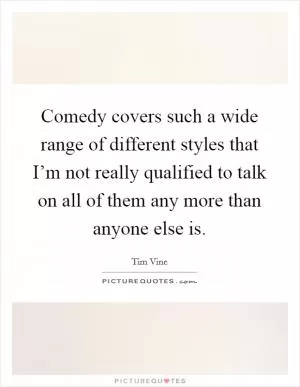 Comedy covers such a wide range of different styles that I’m not really qualified to talk on all of them any more than anyone else is Picture Quote #1