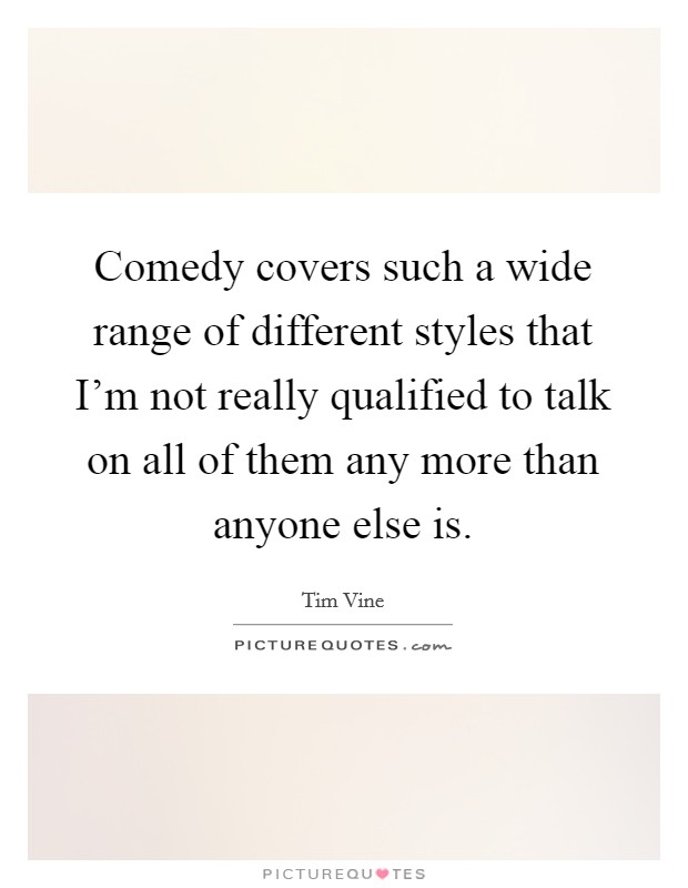 Comedy covers such a wide range of different styles that I'm not really qualified to talk on all of them any more than anyone else is. Picture Quote #1