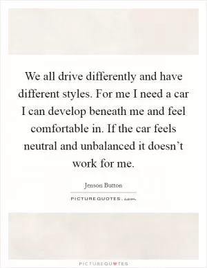 We all drive differently and have different styles. For me I need a car I can develop beneath me and feel comfortable in. If the car feels neutral and unbalanced it doesn’t work for me Picture Quote #1