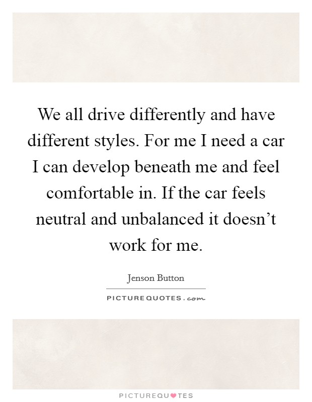 We all drive differently and have different styles. For me I need a car I can develop beneath me and feel comfortable in. If the car feels neutral and unbalanced it doesn't work for me. Picture Quote #1
