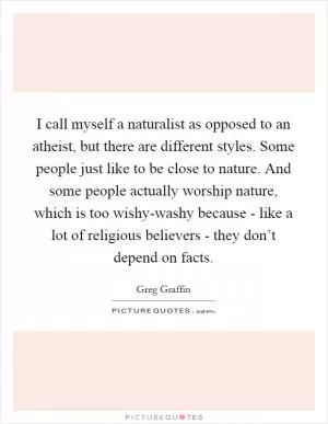 I call myself a naturalist as opposed to an atheist, but there are different styles. Some people just like to be close to nature. And some people actually worship nature, which is too wishy-washy because - like a lot of religious believers - they don’t depend on facts Picture Quote #1