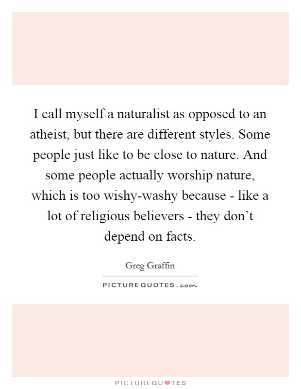 I call myself a naturalist as opposed to an atheist, but there are different styles. Some people just like to be close to nature. And some people actually worship nature, which is too wishy-washy because - like a lot of religious believers - they don't depend on facts. Picture Quote #1