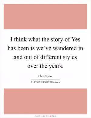 I think what the story of Yes has been is we’ve wandered in and out of different styles over the years Picture Quote #1
