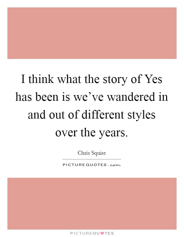 I think what the story of Yes has been is we've wandered in and out of different styles over the years. Picture Quote #1