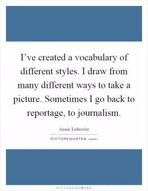 I’ve created a vocabulary of different styles. I draw from many different ways to take a picture. Sometimes I go back to reportage, to journalism Picture Quote #1