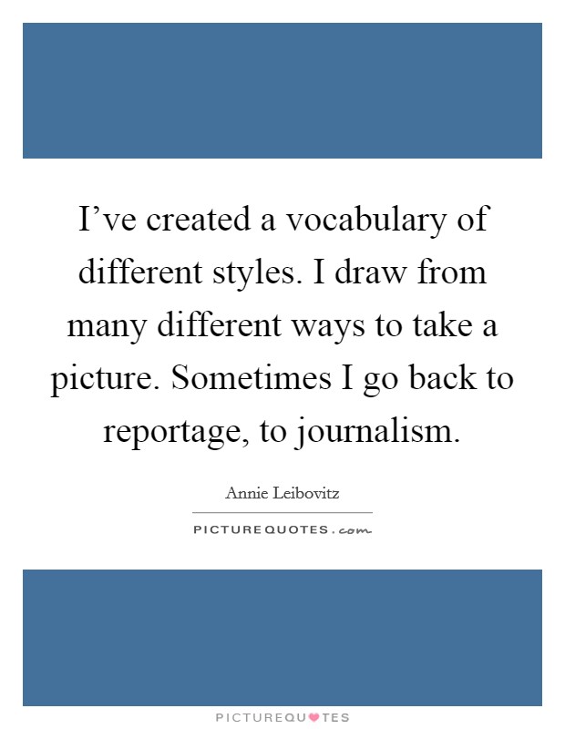 I've created a vocabulary of different styles. I draw from many different ways to take a picture. Sometimes I go back to reportage, to journalism. Picture Quote #1