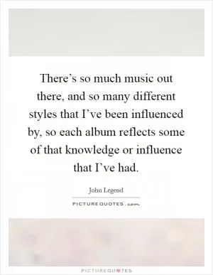 There’s so much music out there, and so many different styles that I’ve been influenced by, so each album reflects some of that knowledge or influence that I’ve had Picture Quote #1