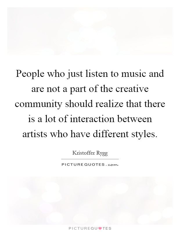 People who just listen to music and are not a part of the creative community should realize that there is a lot of interaction between artists who have different styles. Picture Quote #1