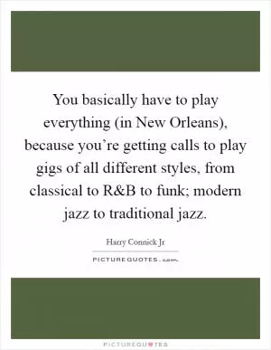 You basically have to play everything (in New Orleans), because you’re getting calls to play gigs of all different styles, from classical to R Picture Quote #1